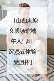 山西太原文博场馆端午人气旺 沉浸式体验受追捧