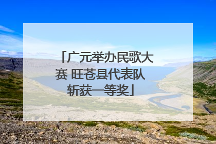 广元举办民歌大赛 旺苍县代表队斩获一等奖