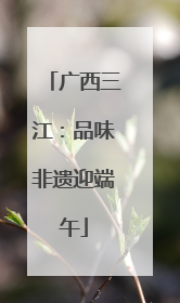 广西三江：品味非遗迎端午