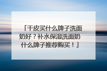干皮买什么牌子洗面奶好？补水保湿洗面奶什么牌子推荐购买！