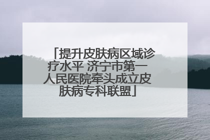 提升皮肤病区域诊疗水平 济宁市第一人民医院牵头成立皮肤病专科联盟