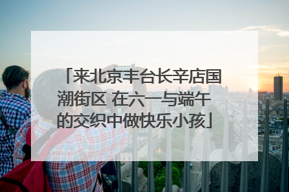 来北京丰台长辛店国潮街区 在六一与端午的交织中做快乐小孩