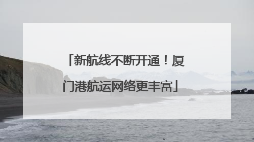 新航线不断开通！厦门港航运网络更丰富