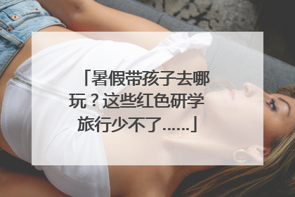 暑假带孩子去哪玩？这些红色研学旅行少不了……