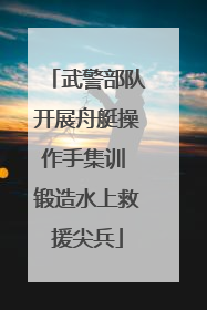武警部队开展舟艇操作手集训 锻造水上救援尖兵