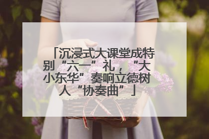 沉浸式大课堂成特别“六一”礼，“大小东华”奏响立德树人“协奏曲”