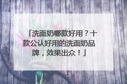 洗面奶哪款好用？十款公认好用的洗面奶品牌，效果出众！