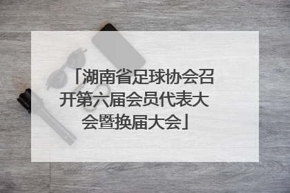 湖南省足球协会召开第六届会员代表大会暨换届大会