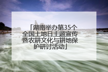 湖南举办第35个全国土地日主题宣传暨农耕文化与耕地保护研讨活动