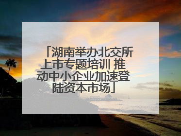 湖南举办北交所上市专题培训 推动中小企业加速登陆资本市场