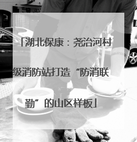 湖北保康：尧治河村级消防站打造“防消联勤”的山区样板