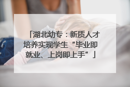 湖北幼专：新质人才培养实现学生“毕业即就业、上岗即上手”
