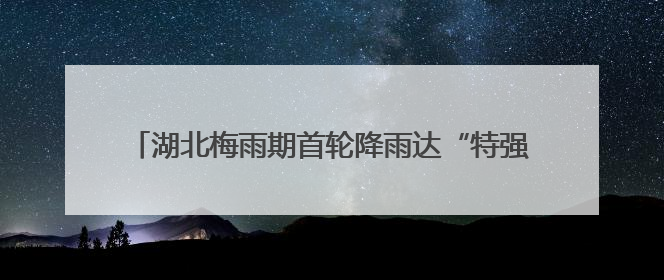 湖北梅雨期首轮降雨达“特强”等级！新一轮暴雨今夜抵达