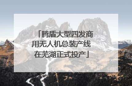 腾盾大型四发商用无人机总装产线在芜湖正式投产