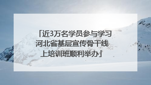 近3万名学员参与学习 河北省基层宣传骨干线上培训班顺利举办