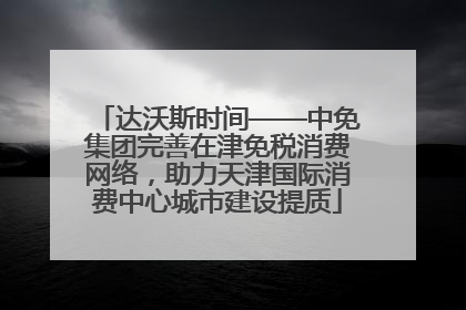 达沃斯时间——中免集团完善在津免税消费网络，助力天津国际消费中心城市建设提质