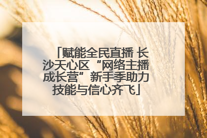 赋能全民直播 长沙天心区“网络主播成长营”新手季助力技能与信心齐飞