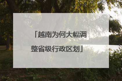 越南为何大幅调整省级行政区划
