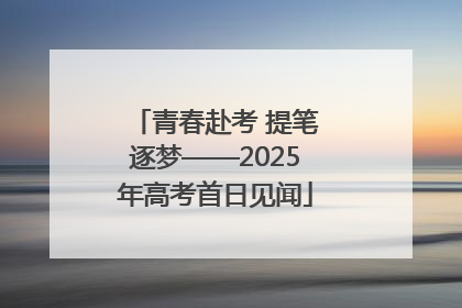 青春赴考 提笔逐梦——2025年高考首日见闻