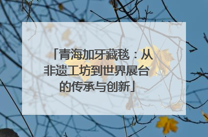 青海加牙藏毯：从非遗工坊到世界展台的传承与创新