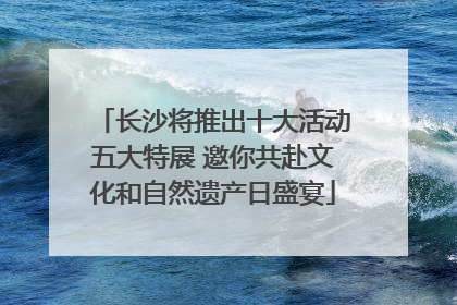 长沙将推出十大活动五大特展 邀你共赴文化和自然遗产日盛宴