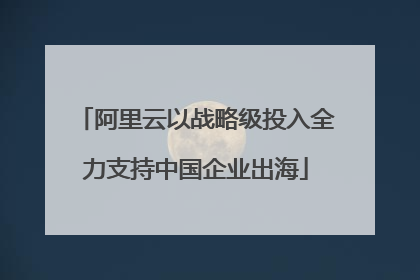 阿里云以战略级投入全力支持中国企业出海
