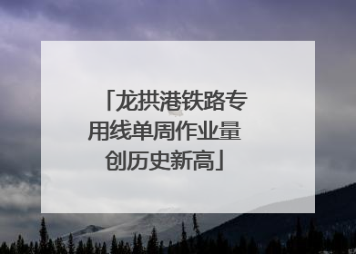 龙拱港铁路专用线单周作业量创历史新高