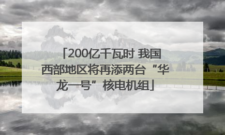 200亿千瓦时 我国西部地区将再添两台“华龙一号”核电机组