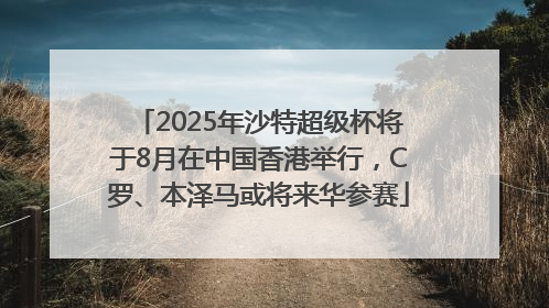 2025年沙特超级杯将于8月在中国香港举行，C罗、本泽马或将来华参赛