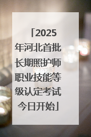 2025年河北首批长期照护师职业技能等级认定考试今日开始