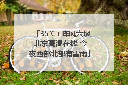 35℃+阵风六级 北京高温在线 今夜西部北部有雷雨