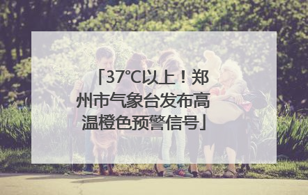 37℃以上！郑州市气象台发布高温橙色预警信号