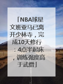 NBA球星文班亚马已离开少林寺，完成10天修行：4点半起床，训练强度高于武僧